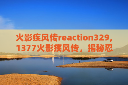 火影疾风传reaction329,1377火影疾风传，揭秘忍者世界的传奇故事