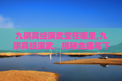 九阴真经演武堂在哪里,九阴真经演武，揭秘金庸笔下的武侠世界