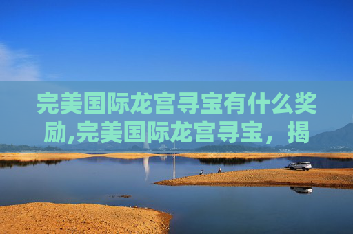 完美国际龙宫寻宝有什么奖励,完美国际龙宫寻宝，揭秘古老传说与现代探险的完美结合
