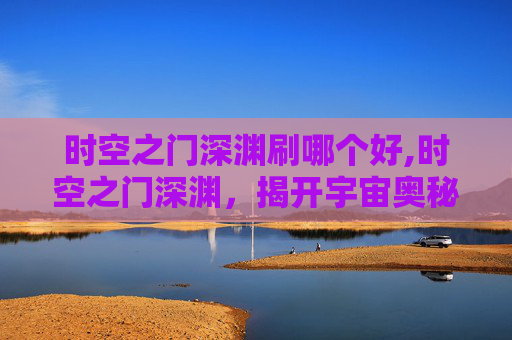 时空之门深渊刷哪个好,时空之门深渊，揭开宇宙奥秘的神秘面纱