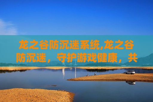 龙之谷防沉迷系统,龙之谷防沉迷，守护游戏健康，共筑美好未来