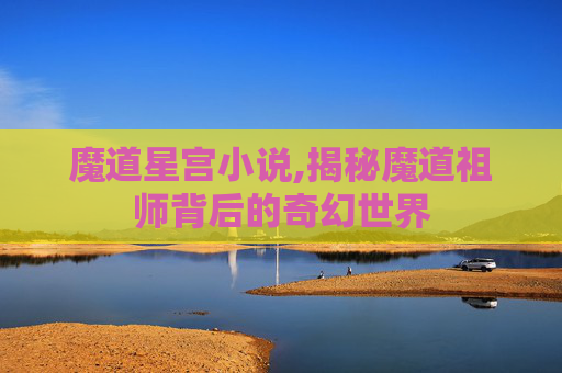 魔道星宫小说,揭秘魔道祖师背后的奇幻世界