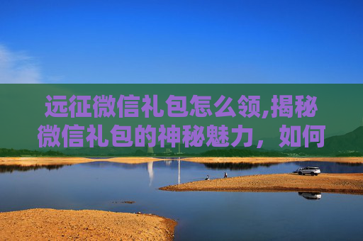 远征微信礼包怎么领,揭秘微信礼包的神秘魅力,如何获取并最大化其价值? 远征微信礼包怎么领,揭秘微信礼包的神秘魅力,如何获取并最大化其价值?
