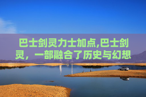 巴士剑灵力士加点,巴士剑灵，一部融合了历史与幻想的史诗之旅