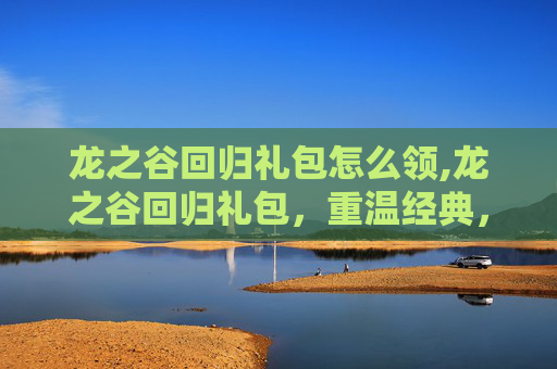 龙之谷回归礼包怎么领,龙之谷回归礼包，重温经典，重燃激情