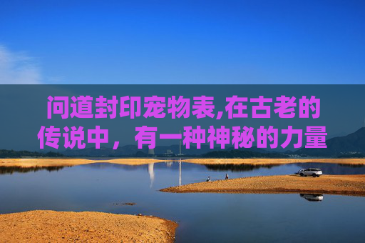 问道封印宠物表,在古老的传说中，有一种神秘的力量被称为封印。它不仅仅是一种力量，更是一种守护，一种保护。在这个世界里，有一个地方叫做问道封印，它是一片神秘的土地，充满了未知和危险
