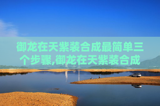 御龙在天紫装合成最简单三个步骤,御龙在天紫装合成攻略，揭秘游戏中的高级装备获取之路