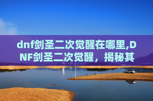 dnf剑圣二次觉醒在哪里,DNF剑圣二次觉醒，揭秘其背后的奥秘与影响