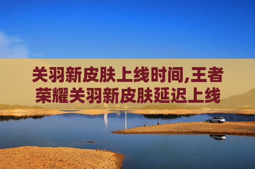 关羽新皮肤上线时间,王者荣耀关羽新皮肤延迟上线