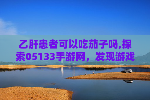乙肝患者可以吃茄子吗,探索05133手游网，发现游戏世界的无限可能