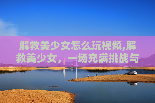 解救美少女怎么玩视频,解救美少女，一场充满挑战与惊喜的冒险之旅
