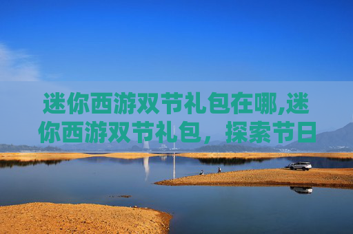 迷你西游双节礼包在哪,迷你西游双节礼包，探索节日惊喜，享受双倍乐趣