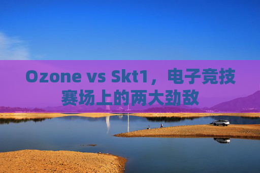 Ozone vs Skt1，电子竞技赛场上的两大劲敌