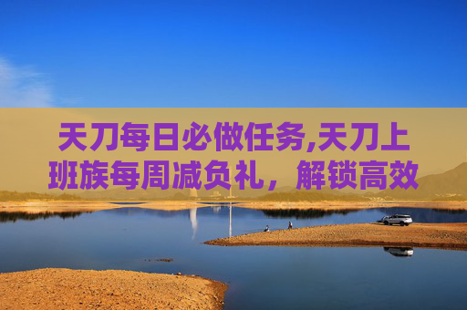 天刀每日必做任务,天刀上班族每周减负礼，解锁高效工作与生活平衡的秘诀