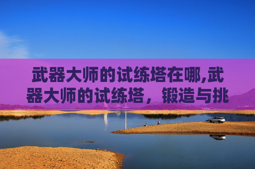武器大师的试练塔在哪,武器大师的试练塔，锻造与挑战