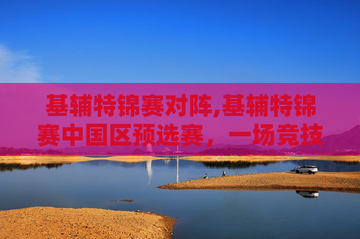 基辅特锦赛对阵,基辅特锦赛中国区预选赛，一场竞技与荣耀的较量