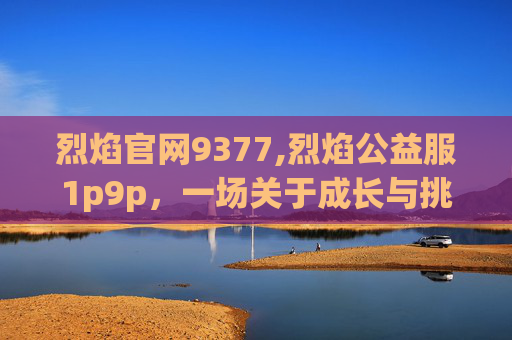 烈焰官网9377,烈焰公益服1p9p，一场关于成长与挑战的冒险