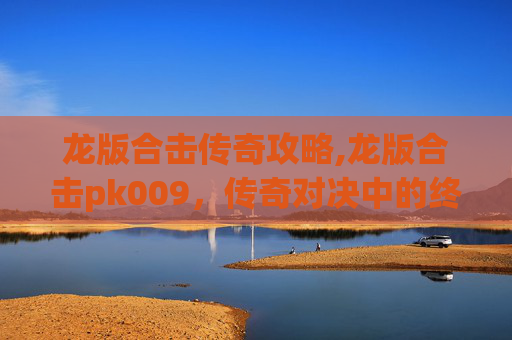 龙版合击传奇攻略,龙版合击pk009，传奇对决中的终极技巧与策略
