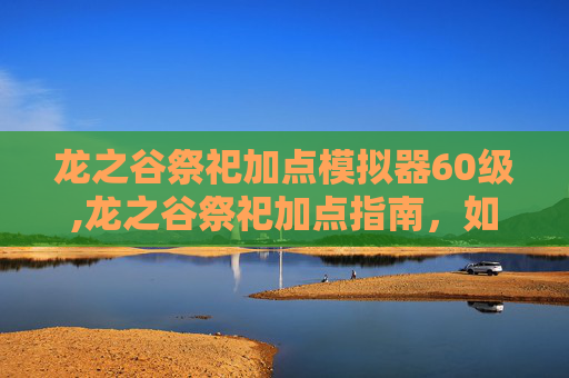 龙之谷祭祀加点模拟器60级,龙之谷祭祀加点指南，如何最大化你的祭坛输出