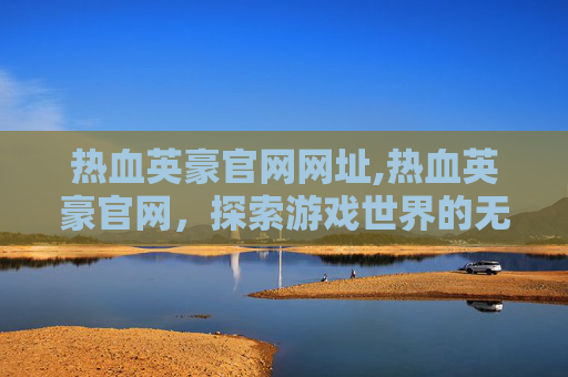 热血英豪官网网址,热血英豪官网，探索游戏世界的无限可能