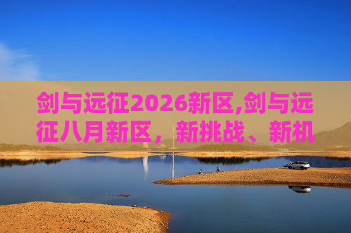 剑与远征2026新区,剑与远征八月新区，新挑战、新机遇，你准备好了吗？