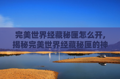 完美世界经藏秘匣怎么开,揭秘完美世界经藏秘匣的神秘面纱 完美世界经藏秘匣怎么开,揭秘完美世界经藏秘匣的神秘面纱
