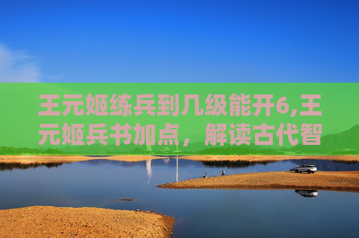 王元姬练兵到几级能开6,王元姬兵书加点，解读古代智慧的现代启示