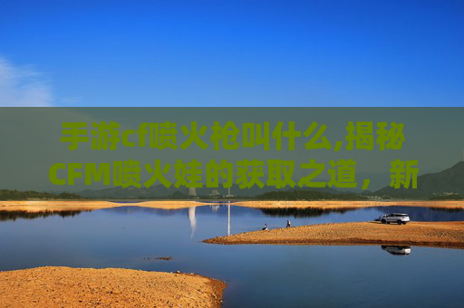 手游cf喷火枪叫什么,揭秘CFM喷火娃的获取之道，新手必知攻略