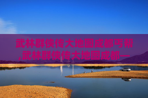 武林群侠传大地图成都丐帮,武林群侠传大地图成都——探索古蜀文明的神秘之旅