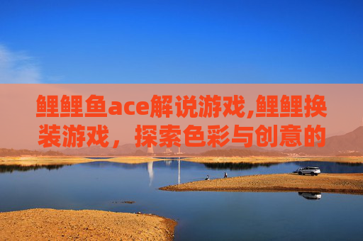 鲤鲤鱼ace解说游戏,鲤鲤换装游戏，探索色彩与创意的无限可能