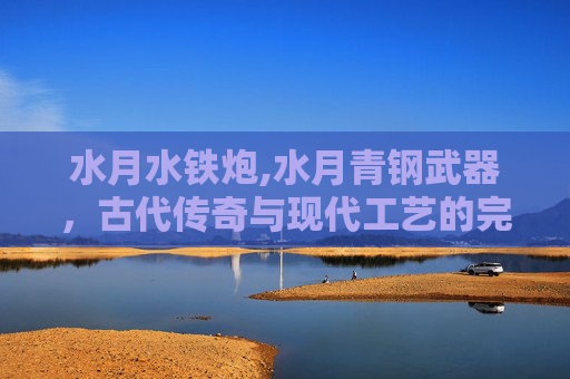 水月水铁炮,水月青钢武器，古代传奇与现代工艺的完美结合