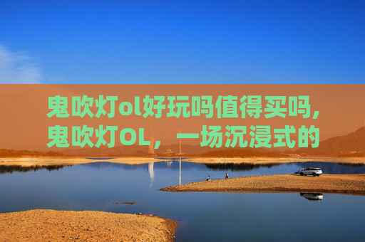 鬼吹灯ol好玩吗值得买吗,鬼吹灯OL，一场沉浸式的探险之旅