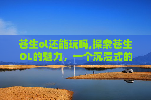 苍生ol还能玩吗,探索苍生OL的魅力，一个沉浸式的虚拟世界体验