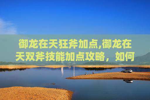 御龙在天狂斧加点,御龙在天双斧技能加点攻略，如何最大化你的战斗力？