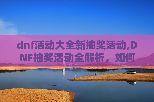 dnf活动大全新抽奖活动,DNF抽奖活动全解析，如何参与并最大化你的奖励？