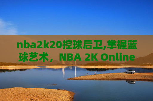 nba2k20控球后卫,掌握篮球艺术，NBA 2K Online中的控球后卫技巧