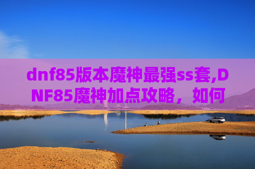 dnf85版本魔神最强ss套,DNF85魔神加点攻略，如何打造最强输出