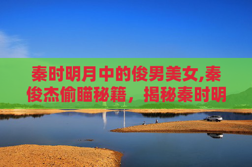 秦时明月中的俊男美女,秦俊杰偷瞄秘籍，揭秘秦时明月中的不为人知的浪漫故事