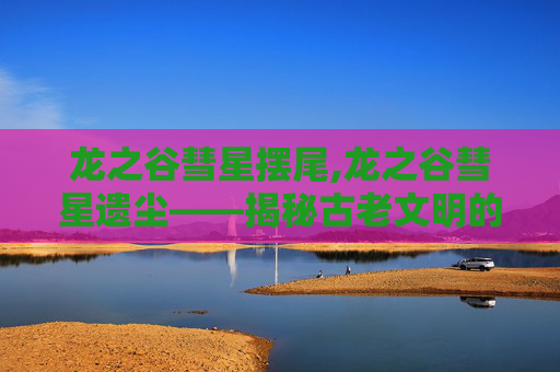 龙之谷彗星摆尾,龙之谷彗星遗尘——揭秘古老文明的神秘力量