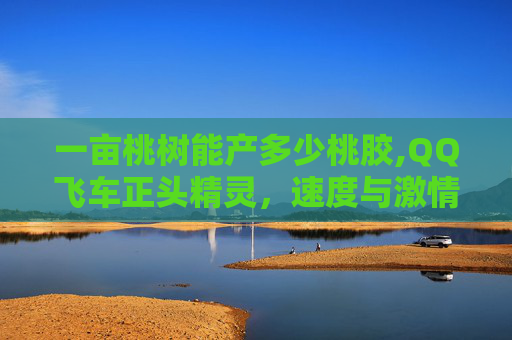 一亩桃树能产多少桃胶,QQ飞车正头精灵,速度与激情的完美结合 一亩桃树能产多少桃胶,QQ飞车正头精灵,速度与激情的完美结合