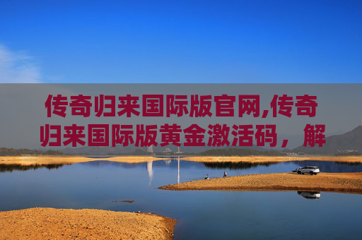 传奇归来国际版官网,传奇归来国际版黄金激活码，解锁游戏新境界