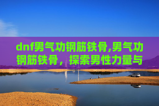 dnf男气功钢筋铁骨,男气功钢筋铁骨，探索男性力量与坚韧的奥秘