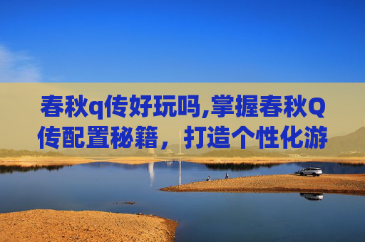 春秋q传好玩吗,掌握春秋Q传配置秘籍，打造个性化游戏体验