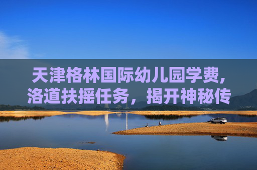 天津格林国际幼儿园学费,洛道扶摇任务，揭开神秘传说的面纱