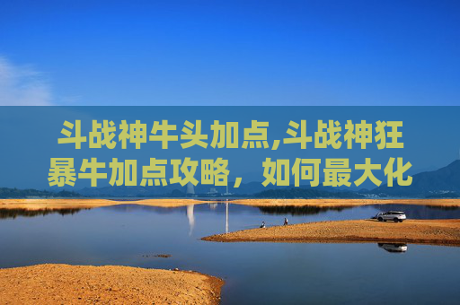 斗战神牛头加点,斗战神狂暴牛加点攻略，如何最大化提升战斗效能