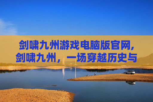 剑啸九州游戏电脑版官网,剑啸九州，一场穿越历史与武侠的奇妙之旅