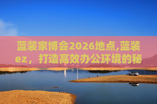 蓝装家博会2026地点,蓝装ez，打造高效办公环境的秘密武器