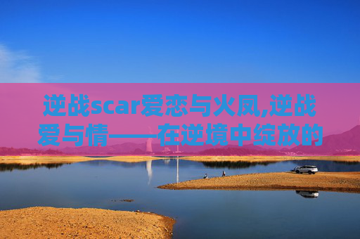 逆战scar爱恋与火凤,逆战爱与情——在逆境中绽放的爱之花