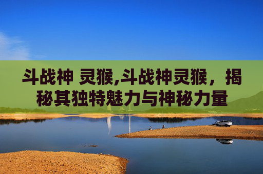 斗战神 灵猴,斗战神灵猴，揭秘其独特魅力与神秘力量