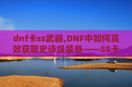 dnf卡ss武器,DNF中如何高效获取史诗级装备——SS卡的获取与使用策略